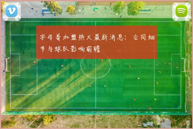 字母哥加盟热火最新消息:合同细节与球队影响前瞻