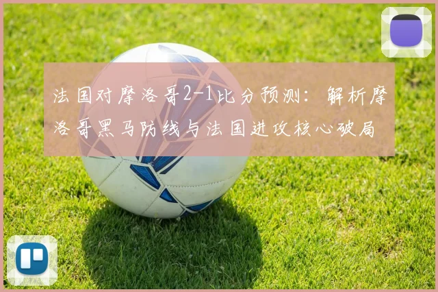 法国对摩洛哥2-1比分预测:解析摩洛哥黑马防线与法国进攻核心破局关键