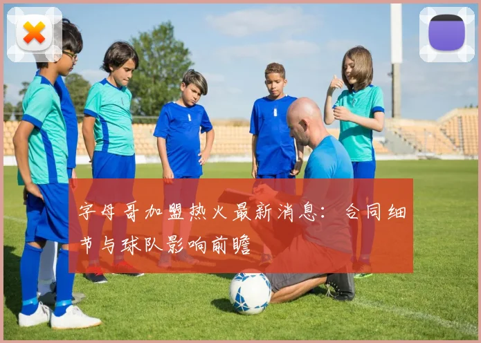 字母哥加盟热火最新消息：合同细节与球队影响前瞻