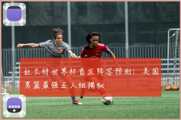 杜兰特世界杯首发阵容预测:美国男篮最强五人组揭秘