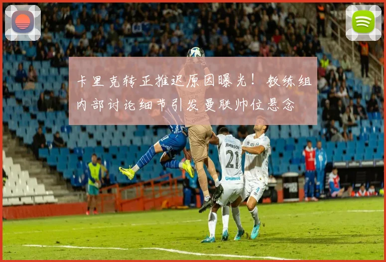 卡里克转正推迟原因曝光!教练组内部讨论细节引发曼联帅位悬念