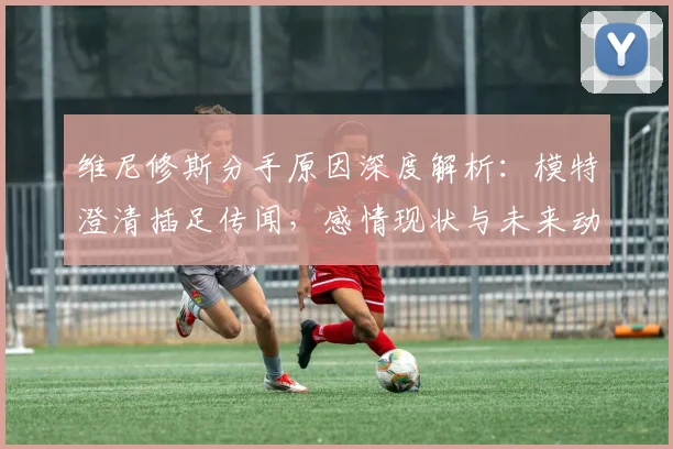 维尼修斯分手原因深度解析:模特澄清插足传闻,感情现状与未来动向