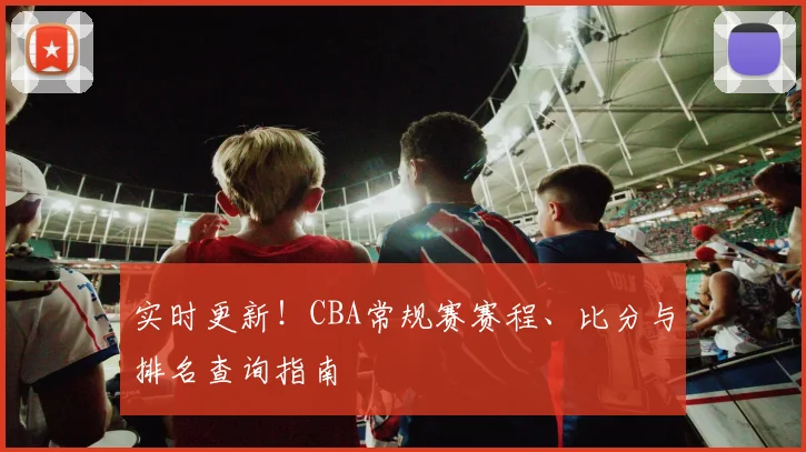 实时更新!CBA常规赛赛程、比分与排名查询指南