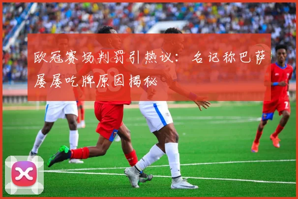 欧冠赛场判罚引热议：名记称巴萨屡屡吃牌原因揭秘