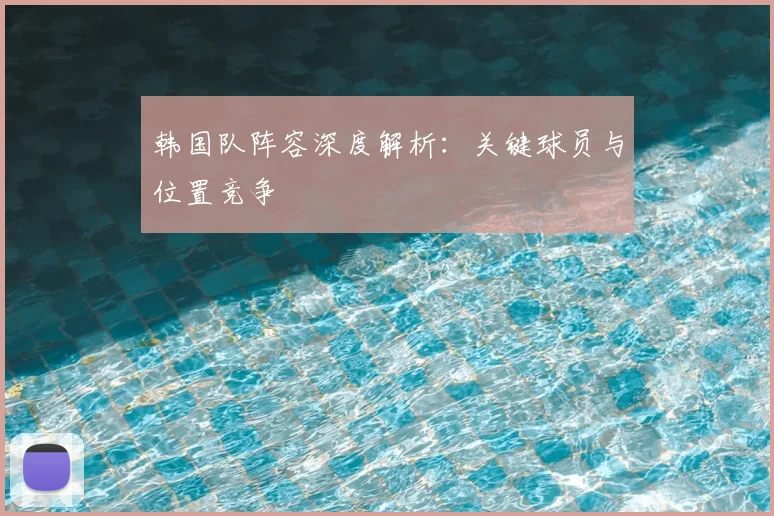 韩国队阵容深度解析：关键球员与位置竞争