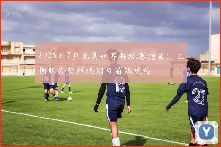 2026年7月北美世界杯观赛指南:三国联办行程规划与省钱攻略