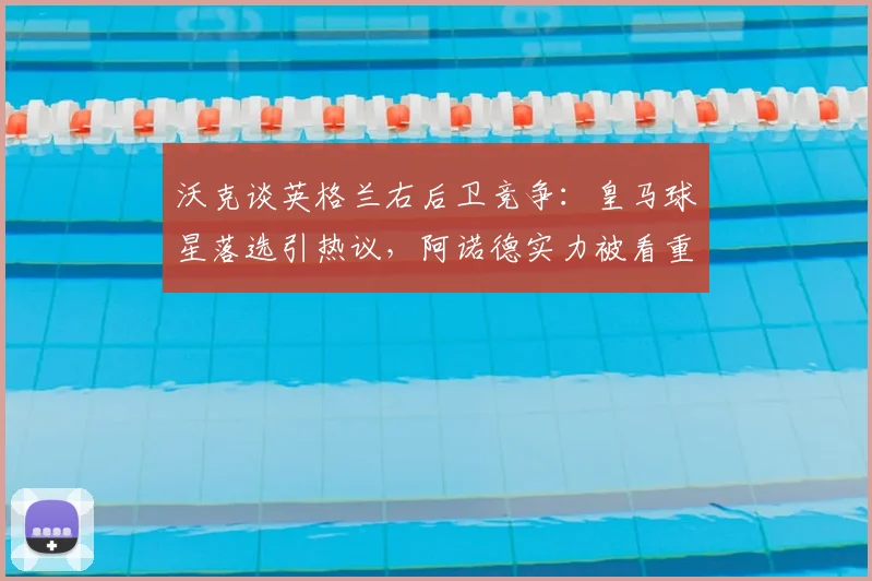 沃克谈英格兰右后卫竞争：皇马球星落选引热议，阿诺德实力被看重