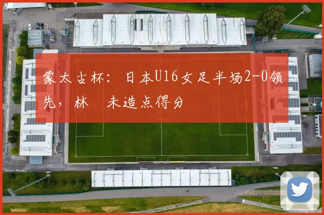 蒙太古杯：日本U16女足半场2-0领先，林祐未造点得分