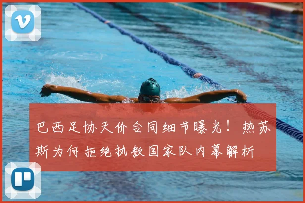 巴西足协天价合同细节曝光！热苏斯为何拒绝执教国家队内幕解析