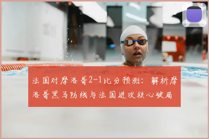 法国对摩洛哥2-1比分预测:解析摩洛哥黑马防线与法国进攻核心破局关键
